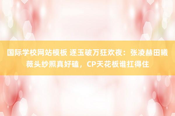 国际学校网站模板 逐玉破万狂欢夜：张凌赫田曦薇头纱照真好磕，CP天花板谁扛得住