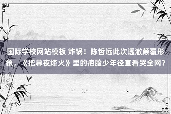 国际学校网站模板 炸锅！陈哲远此次透澈颠覆形象，《把暮夜烽火》里的疤脸少年径直看哭全网？