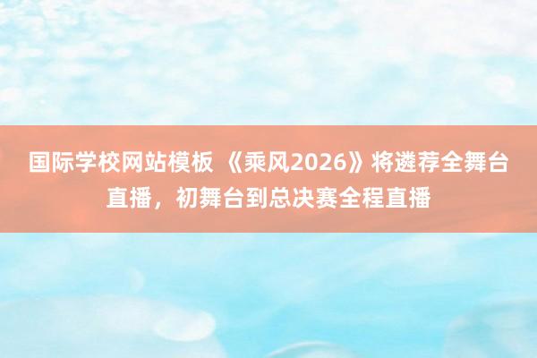 国际学校网站模板 《乘风2026》将遴荐全舞台直播，初舞台到总决赛全程直播