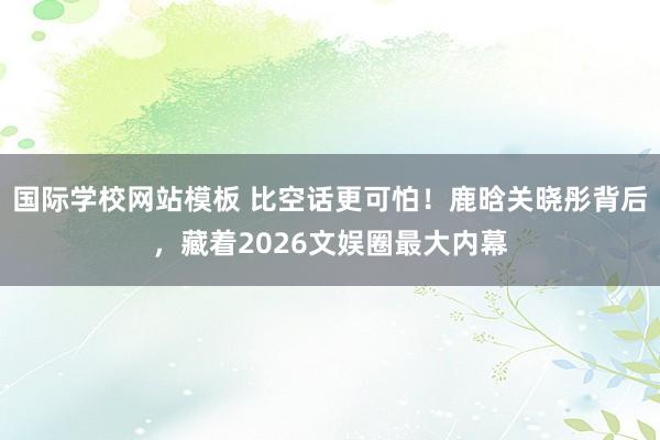 国际学校网站模板 比空话更可怕！鹿晗关晓彤背后，藏着2026文娱圈最大内幕
