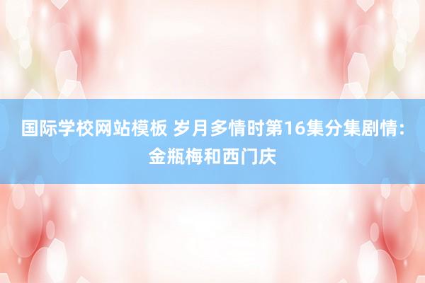 国际学校网站模板 岁月多情时第16集分集剧情:金瓶梅和西门庆