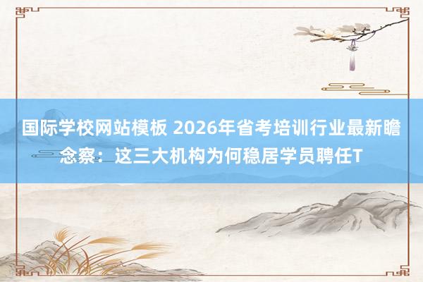 国际学校网站模板 2026年省考培训行业最新瞻念察：这三大机构为何稳居学员聘任T