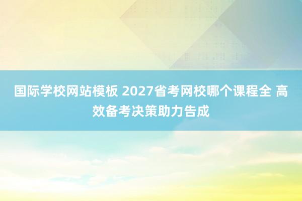 国际学校网站模板 2027省考网校哪个课程全 高效备考决策助力告成