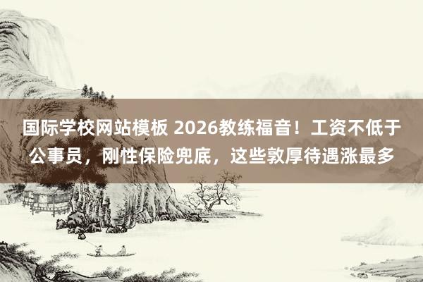 国际学校网站模板 2026教练福音！工资不低于公事员，刚性保险兜底，这些敦厚待遇涨最多