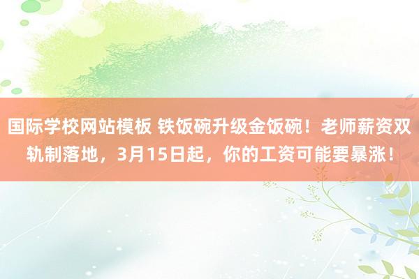 国际学校网站模板 铁饭碗升级金饭碗！老师薪资双轨制落地，3月15日起，你的工资可能要暴涨！