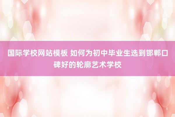 国际学校网站模板 如何为初中毕业生选到邯郸口碑好的轮廓艺术学校