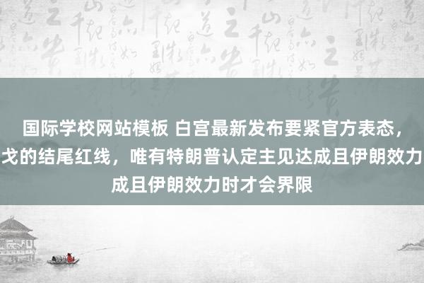 国际学校网站模板 白宫最新发布要紧官方表态，规则这场干戈的结尾红线，唯有特朗普认定主见达成且伊朗效力时才会界限