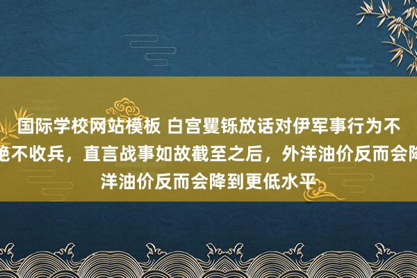 国际学校网站模板 白宫矍铄放话对伊军事行为不达预设宗旨绝不收兵，直言战事如故截至之后，外洋油价反而会降到更低水平