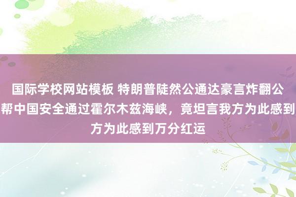 国际学校网站模板 特朗普陡然公通达豪言炸翻公论！宣称帮中国安全通过霍尔木兹海峡，竟坦言我方为此感到万分红运