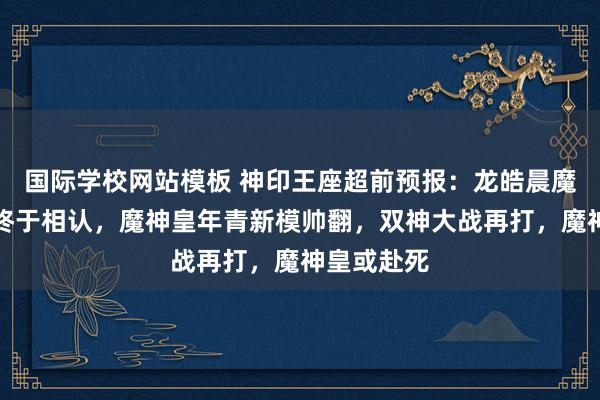 国际学校网站模板 神印王座超前预报：龙皓晨魔神皇祖孙终于相认，魔神皇年青新模帅翻，双神大战再打，魔神皇或赴死