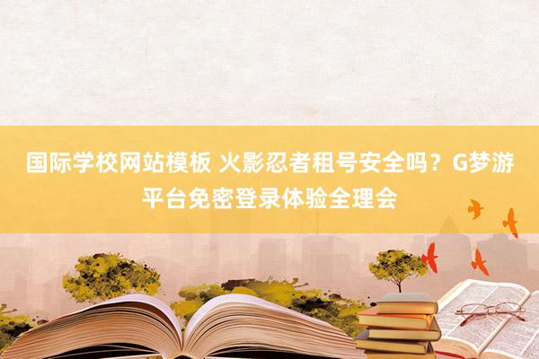 国际学校网站模板 火影忍者租号安全吗？G梦游平台免密登录体验全理会