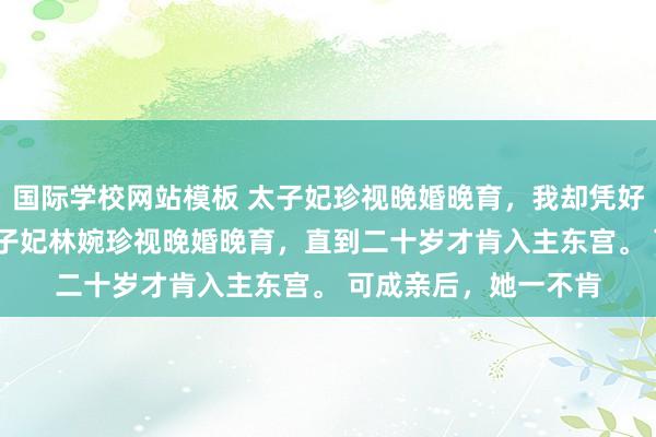 国际学校网站模板 太子妃珍视晚婚晚育，我却凭好孕母仪天地 林婉 太子妃林婉珍视晚婚晚育，直到二十岁才肯入主东宫。 　　可成亲后，她一不肯