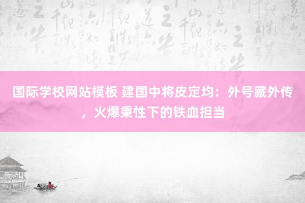 国际学校网站模板 建国中将皮定均：外号藏外传，火爆秉性下的铁血担当