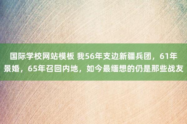 国际学校网站模板 我56年支边新疆兵团，61年景婚，65年召回内地，如今最缅想的仍是那些战友