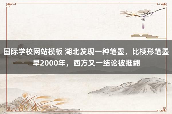 国际学校网站模板 湖北发现一种笔墨，比楔形笔墨早2000年，西方又一结论被推翻
