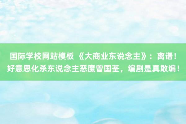 国际学校网站模板 《大商业东说念主》：离谱！好意思化杀东说念主恶魔曾国荃，编剧是真敢编！