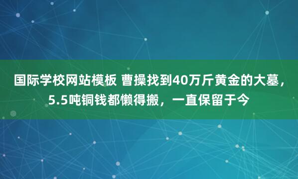 国际学校网站模板 曹操找到40万斤黄金的大墓，5.5吨铜钱都懒得搬，一直保留于今
