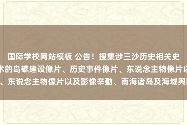 国际学校网站模板 公告！搜集涉三沙历史相关史料及什物：各个历史技术的岛礁建设像片、历史事件像片、东说念主物像片以及影像辛勤、南海诸岛及海域舆图……