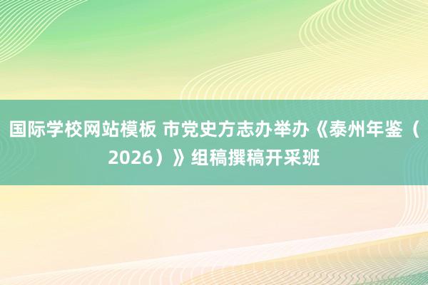 国际学校网站模板 市党史方志办举办《泰州年鉴（2026）》组稿撰稿开采班