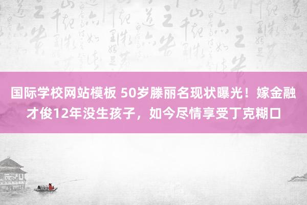 国际学校网站模板 50岁滕丽名现状曝光！嫁金融才俊12年没生孩子，如今尽情享受丁克糊口