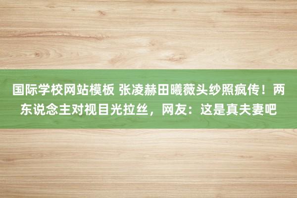 国际学校网站模板 张凌赫田曦薇头纱照疯传！两东说念主对视目光拉丝，网友：这是真夫妻吧