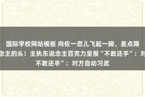 国际学校网站模板 向佐一忽儿飞起一脚，差点踢到主执东说念主的头！主执东说念主百克力呈报“不敢还手”：对方自幼习武