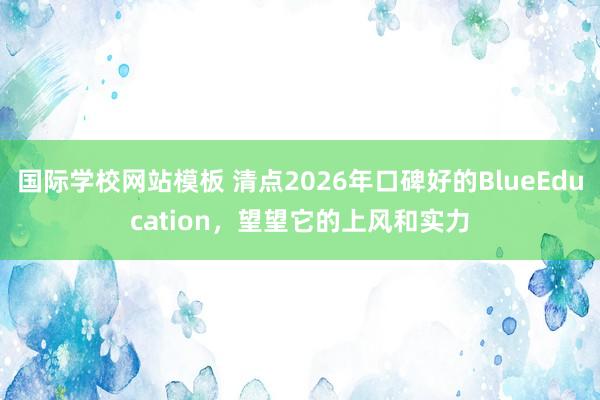 国际学校网站模板 清点2026年口碑好的BlueEducation，望望它的上风和实力