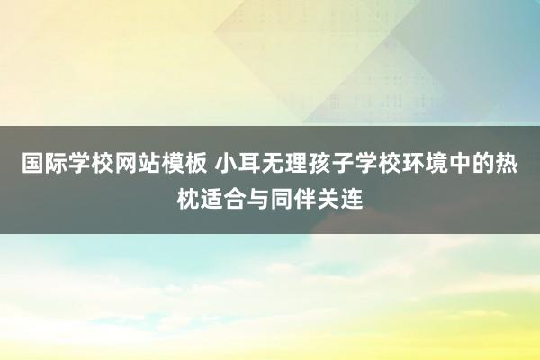 国际学校网站模板 小耳无理孩子学校环境中的热枕适合与同伴关连