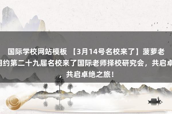 国际学校网站模板 【3月14号名校来了】菠萝老师与您相约第二十九届名校来了国际老师择校研究会，共启卓绝之旅！