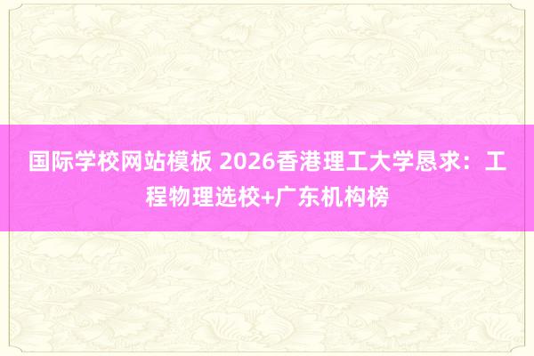 国际学校网站模板 2026香港理工大学恳求：工程物理选校+广东机构榜