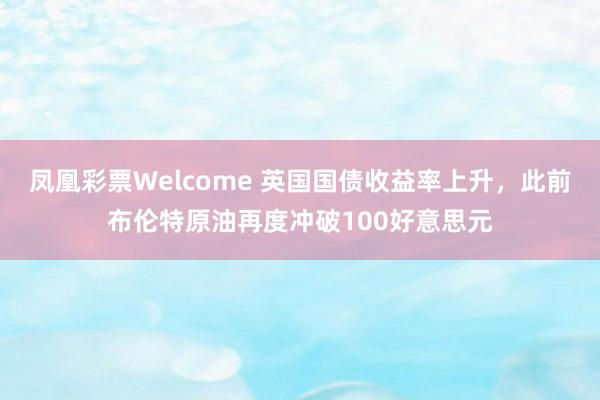 凤凰彩票Welcome 英国国债收益率上升，此前布伦特原油再度冲破100好意思元