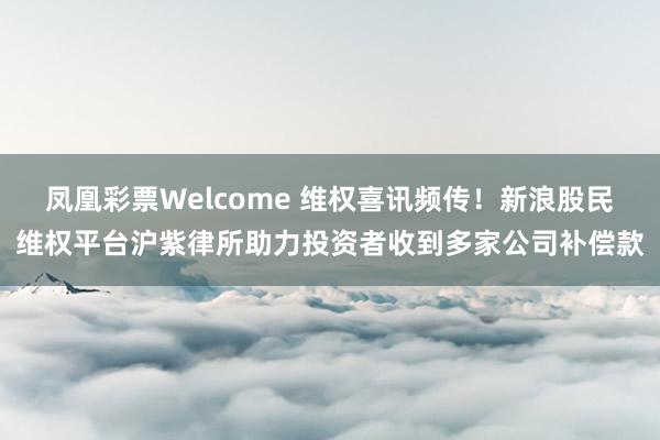 凤凰彩票Welcome 维权喜讯频传！新浪股民维权平台沪紫律所助力投资者收到多家公司补偿款