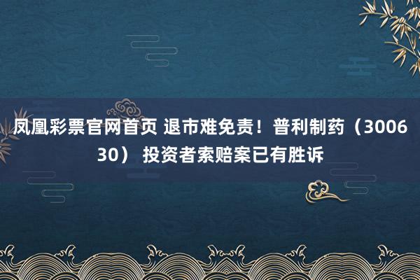 凤凰彩票官网首页 退市难免责！普利制药（300630） 投资者索赔案已有胜诉