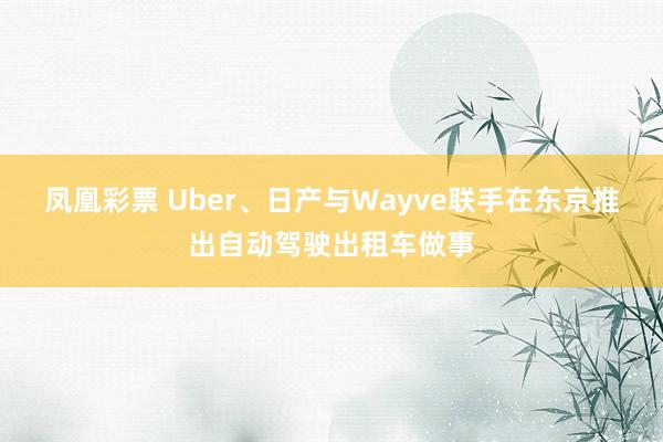 凤凰彩票 Uber、日产与Wayve联手在东京推出自动驾驶出租车做事