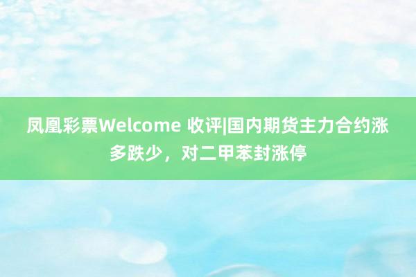 凤凰彩票Welcome 收评|国内期货主力合约涨多跌少，对二甲苯封涨停