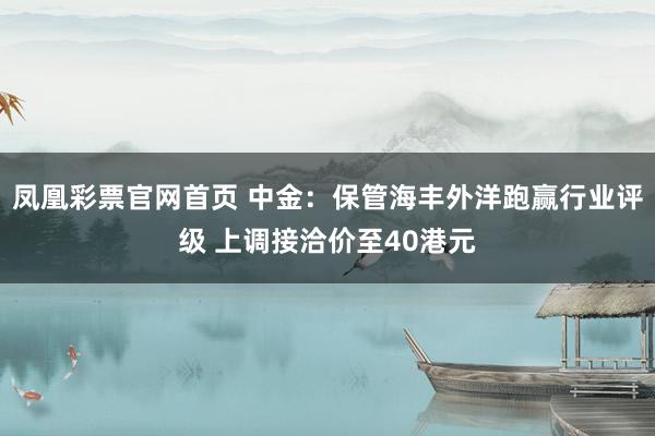 凤凰彩票官网首页 中金：保管海丰外洋跑赢行业评级 上调接洽价至40港元