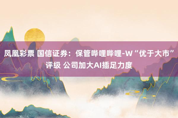 凤凰彩票 国信证券：保管哔哩哔哩-W“优于大市”评级 公司加大AI插足力度