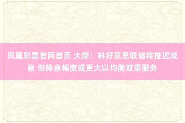 凤凰彩票官网首页 大摩：料好意思联储将推迟减息 但降息幅度或更大以均衡双重服务