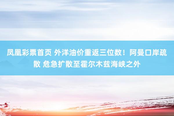 凤凰彩票首页 外洋油价重返三位数！阿曼口岸疏散 危急扩散至霍尔木兹海峡之外