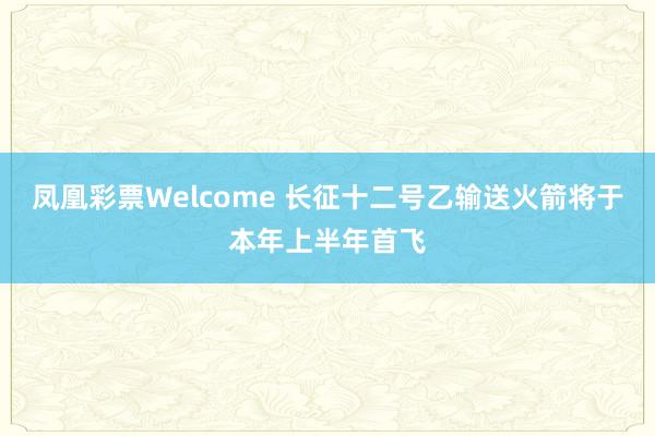 凤凰彩票Welcome 长征十二号乙输送火箭将于本年上半年首飞