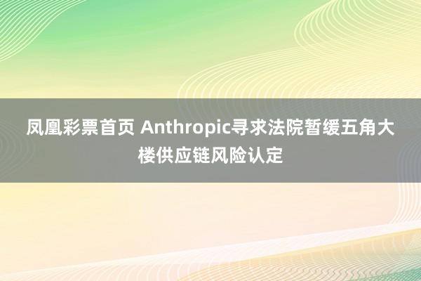 凤凰彩票首页 Anthropic寻求法院暂缓五角大楼供应链风险认定