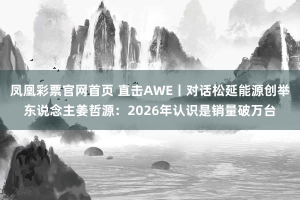 凤凰彩票官网首页 直击AWE丨对话松延能源创举东说念主姜哲源：2026年认识是销量破万台