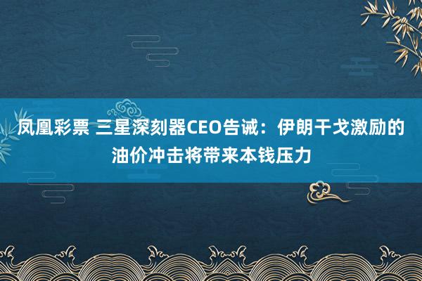 凤凰彩票 三星深刻器CEO告诫：伊朗干戈激励的油价冲击将带来本钱压力