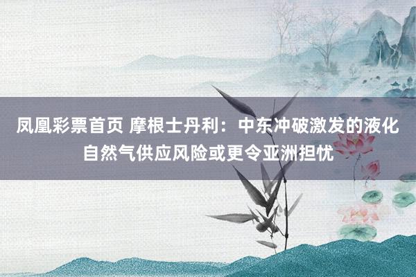 凤凰彩票首页 摩根士丹利：中东冲破激发的液化自然气供应风险或更令亚洲担忧