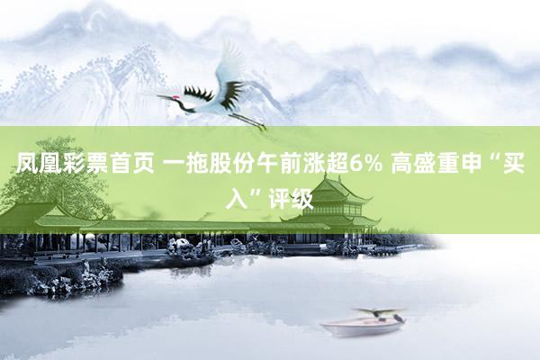 凤凰彩票首页 一拖股份午前涨超6% 高盛重申“买入”评级