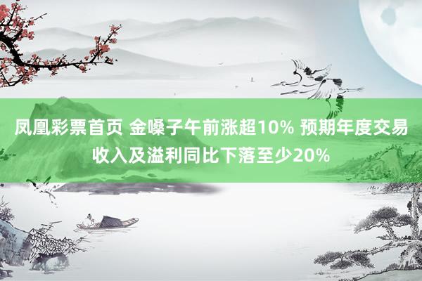 凤凰彩票首页 金嗓子午前涨超10% 预期年度交易收入及溢利同比下落至少20%