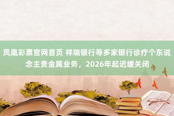 凤凰彩票官网首页 祥瑞银行等多家银行诊疗个东说念主贵金属业务，2026年起迟缓关闭