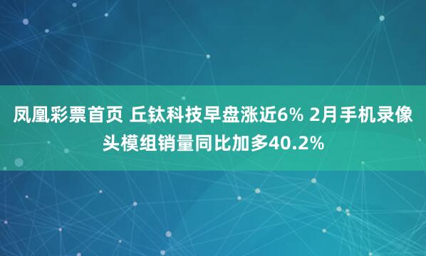 凤凰彩票首页 丘钛科技早盘涨近6% 2月手机录像头模组销量同比加多40.2%