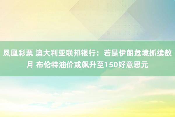 凤凰彩票 澳大利亚联邦银行：若是伊朗危境抓续数月 布伦特油价或飙升至150好意思元