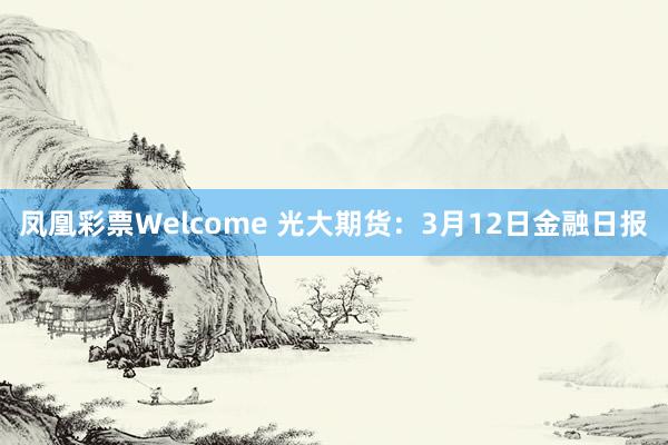 凤凰彩票Welcome 光大期货：3月12日金融日报